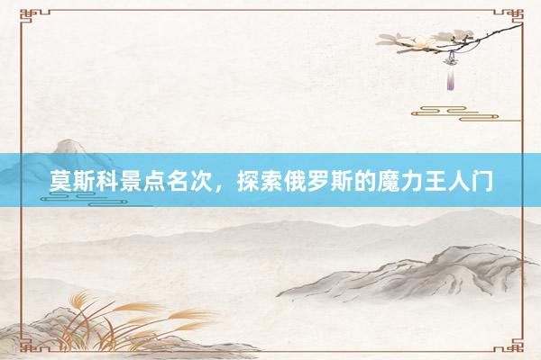 莫斯科景点名次,探索俄罗斯的魔力王人门